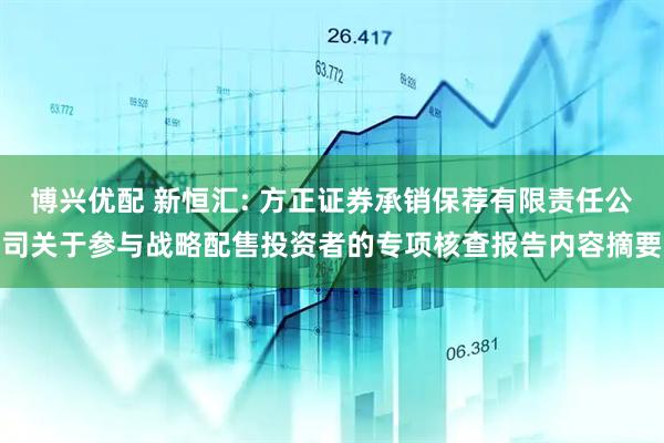博兴优配 新恒汇: 方正证券承销保荐有限责任公司关于参与战略配售投资者的专项核查报告内容摘要