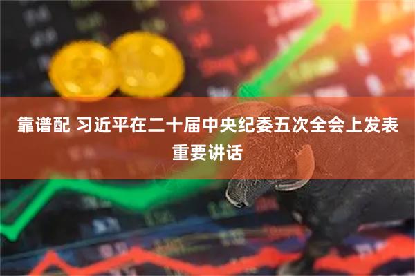 靠谱配 习近平在二十届中央纪委五次全会上发表重要讲话