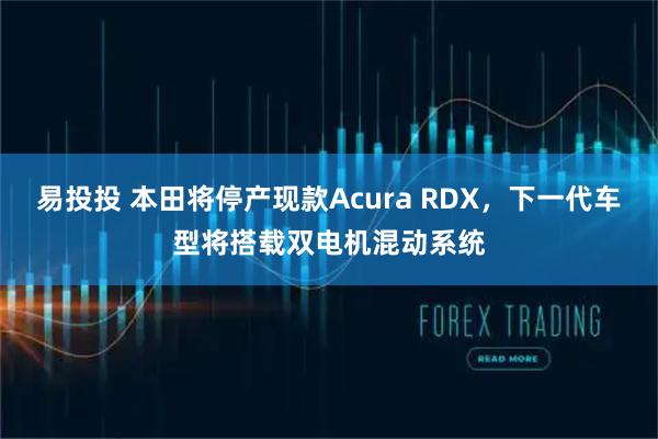 易投投 本田将停产现款Acura RDX，下一代车型将搭载双电机混动系统