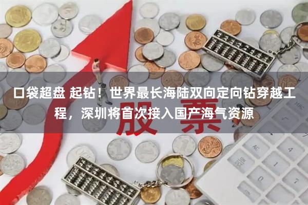 口袋超盘 起钻！世界最长海陆双向定向钻穿越工程，深圳将首次接入国产海气资源