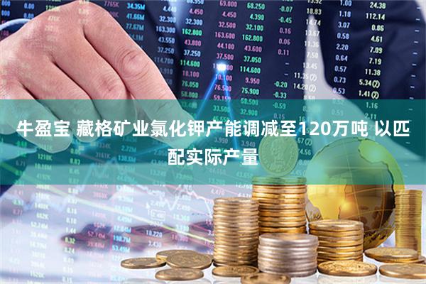 牛盈宝 藏格矿业氯化钾产能调减至120万吨 以匹配实际产量