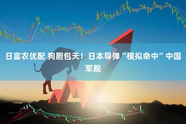 日富农优配 狗胆包天！日本导弹“模拟命中”中国军舰