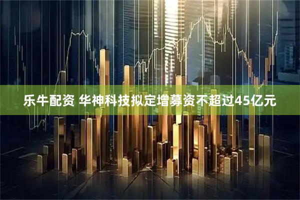 乐牛配资 华神科技拟定增募资不超过45亿元