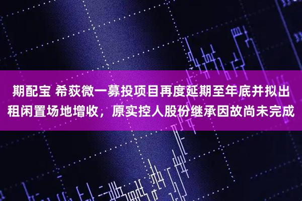 期配宝 希荻微一募投项目再度延期至年底并拟出租闲置场地增收，原实控人股份继承因故尚未完成