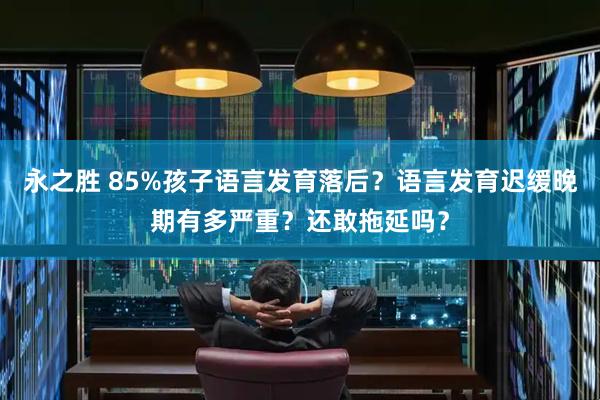 永之胜 85%孩子语言发育落后？语言发育迟缓晚期有多严重？还敢拖延吗？