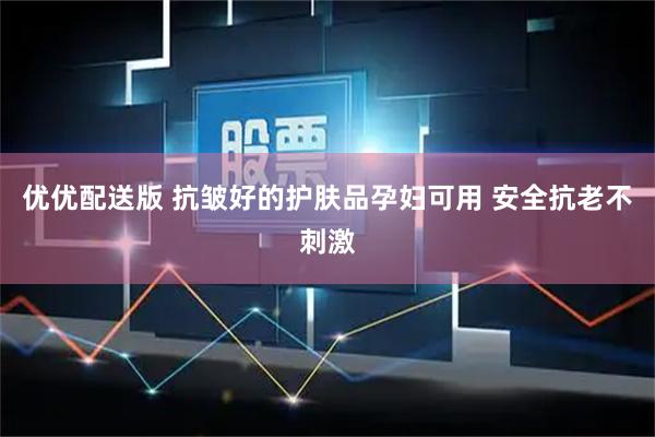 优优配送版 抗皱好的护肤品孕妇可用 安全抗老不刺激