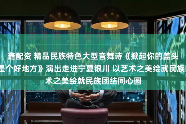 鑫配资 精品民族特色大型音舞诗《掀起你的盖头来——新疆是个好地方》演出走进宁夏银川 以艺术之美绘就民族团结同心圆