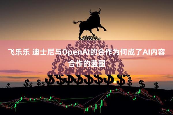 飞乐乐 迪士尼与OpenAI的合作为何成了AI内容合作的蓝图