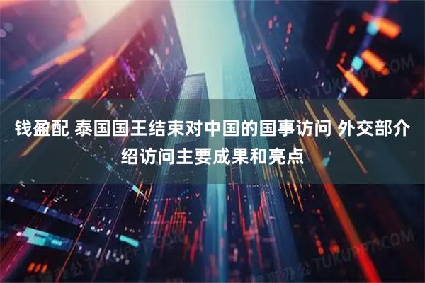 钱盈配 泰国国王结束对中国的国事访问 外交部介绍访问主要成果和亮点