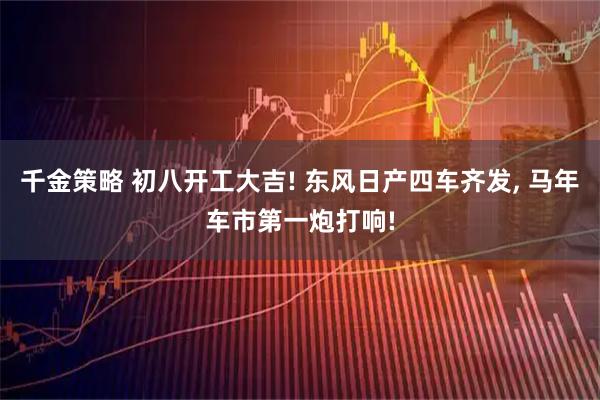 千金策略 初八开工大吉! 东风日产四车齐发, 马年车市第一炮打响!