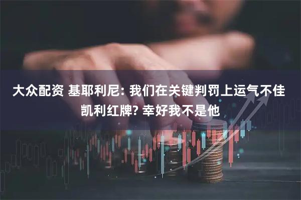 大众配资 基耶利尼: 我们在关键判罚上运气不佳 凯利红牌? 幸好我不是他