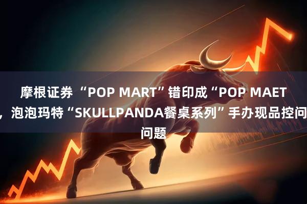 摩根证券 “POP MART”错印成“POP MAET”，泡泡玛特“SKULLPANDA餐桌系列”手办现品控问题