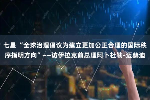 七星 “全球治理倡议为建立更加公正合理的国际秩序指明方向”——访伊拉克前总理阿卜杜勒-迈赫迪